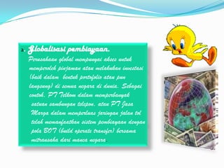 2.   Globalisasi pembiayaan.
     Perusahaan global mempunyai akses untuk
     memperoleh pinjaman atau melakukan investasi
     (baik dalam bentuk portofolio atau pun
     langsung) di semua negara di dunia. Sebagai
     contoh, PT Telkom dalam memperbanyak
      satuan sambungan telepon, atau PT Jasa
      Marga dalam memperluas jaringan jalan tol
      telah memanfaatkan sistem pembiayaan dengan
      pola BOT (build operate transfer) bersama
      mitrausaha dari manca negara.
 