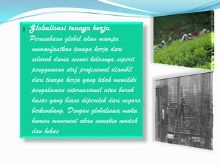 3.   Globalisasi tenaga kerja.
     Perusahaan global akan mampu
     memanfaatkan tenaga kerja dari
     seluruh dunia sesuai kelasnya,seperti
     penggunaan staf profesional diambil
     dari tenaga kerja yang telah memiliki
     pengalaman internasional atau buruh
     kasar yang biasa diperoleh dari negara
     berkembang. Dengan globalisasi maka
     human movement akan semakin mudah
     dan bebas
 