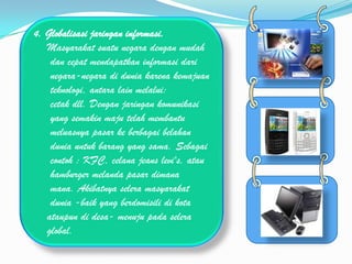4. Globalisasi jaringan informasi.
   Masyarakat suatu negara dengan mudah
    dan cepat mendapatkan informasi dari
    negara-negara di dunia karena kemajuan
    teknologi, antara lain melalui:
    cetak dll. Dengan jaringan komunikasi
    yang semakin maju telah membantu
    meluasnya pasar ke berbagai belahan
    dunia untuk barang yang sama. Sebagai
    contoh : KFC, celana jeans levi's, atau
    hamburger melanda pasar dimana
    mana. Akibatnya selera masyarakat
    dunia -baik yang berdomisili di kota
   ataupun di desa- menuju pada selera
   global.
 