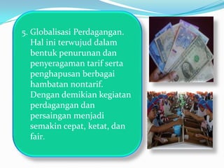 5. Globalisasi Perdagangan.
   Hal ini terwujud dalam
   bentuk penurunan dan
   penyeragaman tarif serta
   penghapusan berbagai
   hambatan nontarif.
   Dengan demikian kegiatan
   perdagangan dan
   persaingan menjadi
   semakin cepat, ketat, dan
   fair.
 