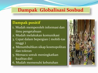 Dampak Globalisasi Sosbud

Dampak positif
1. Mudah memperoleh informasi dan
   ilmu pengetahuan
2. Mudah melakukan komunikasi
3. Cepat dalam bepergian ( mobili-tas
   tinggi )
4. Menumbuhkan sikap kosmopolitan
   dan toleran
5. Memacu untuk meningkatkan
   kualitas diri
6. Mudah memenuhi kebutuhan
 