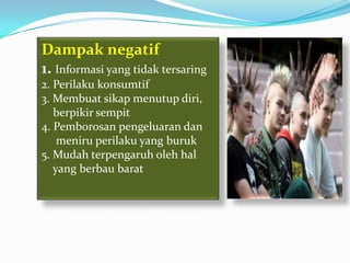 Dampak negatif
1. Informasi yang tidak tersaring
2. Perilaku konsumtif
3. Membuat sikap menutup diri,
   berpikir sempit
4. Pemborosan pengeluaran dan
    meniru perilaku yang buruk
5. Mudah terpengaruh oleh hal
   yang berbau barat
 
