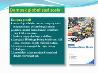 Dampak globalisasi sosial
Dampak positif
1. munculnya nilai dan norma baru yang sesuai
  dengan tuntutan perkembangan zaman.
2. adanya struktur dan hubungan sosial baru
   yang lebih manusiawi.
3. berkembangnya lembaga sosial baru.
4. kemajuan di berbagai bidang kehidupan, baik
   sosial, ekonomi, politik, maupun budaya.
5. kemajuan teknologi di berbagai bidang
   kehidupan.
6. kemudahan dalam menjalin komunikasi
   dengan masyarakat lain.
 