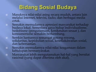    Masuknya nilai-nilai asing secara mudah, antara lain
    melalui internet, televisi, radio, dan berbagai media
    cetak.
   Semakin memudarnya apresiasi masyarakat terhadap
    budaya lokal. Sementara gaya hidup individualisme,
    hedonisme (pengutamaan, kenikmatan sesaat ), dan
    konsumerisme semakin berkembang.
   Semkin lunturnya semangat gotong-royong,
    solidaritas, kepedulian sosial, kesetiakawanan sosial,
    dan kebersaman.
   Semakin memudarnya nilai-nilai keagamaan dalam
    kehidupan bermasyarakat.
   Masyarakat lebih mengutamakan hal-hal yang bersifat
    rasional (yang dapat diterima oleh akal).
 