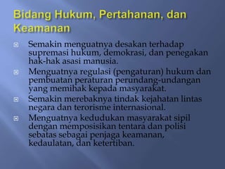    Semakin menguatnya desakan terhadap
    supremasi hukum, demokrasi, dan penegakan
    hak-hak asasi manusia.
   Menguatnya regulasi (pengaturan) hukum dan
    pembuatan peraturan perundang-undangan
    yang memihak kepada masyarakat.
   Semakin merebaknya tindak kejahatan lintas
    negara dan terorisme internasional.
   Menguatnya kedudukan masyarakat sipil
    dengan memposisikan tentara dan polisi
    sebatas sebagai penjaga keamanan,
    kedaulatan, dan ketertiban.
 