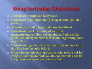    Globalisasi merupakan kenyataan.
   Globalisasi dapat dipandang sebagai tantangan dan
    peluang.
   Ada sisi positif dan negatif dalam globalisasi.
   Globalisasi bisa kita manfaatkan untuk
    mengembangkan ilmu pengetahuan. Pada sisi lain
    globalisasi menyebabkan kita selalu tergantung pada
    negara lain.
   Globalisasi juga menyebabkan perubahan gaya hidup
    dan kita bersifat suka belanja.
   Sikap kita menghadapi globalisasi kita terima hal-hal
    yang sesuai dengan budaya kita dan menolak hal-hal
    yang tidak sesuai dengan budaya kita.
 
