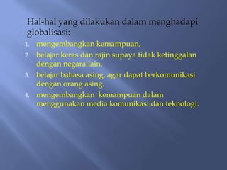 Hal-hal yang dilakukan dalam menghadapi
globalisasi:
1.   mengembangkan kemampuan,
2.   belajar keras dan rajin supaya tidak ketinggalan
     dengan negara lain.
3.   belajar bahasa asing, agar dapat berkomunikasi
     dengan orang asing.
4.   mengembangkan kemampuan dalam
     menggunakan media komunikasi dan teknologi.
 