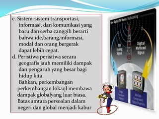 c. Sistem-sistem transportasi,
    informasi, dan komunikasi yang
    baru dan serba canggih berarti
    bahwa ide,barang,informasi,
    modal dan orang bergerak
    dapat lebih cepat.
d. Peristiwa peristiwa secara
    geografis jauh memiliki dampak
    dan pengaruh yang besar bagi
    hidup kita.
    Bahkan, perkembangan
   perkembangan lokaql membawa
   dampak globalyang luar biasa.
   Batas amtara persoalan dalam
   negeri dan global menjadi kabur
 