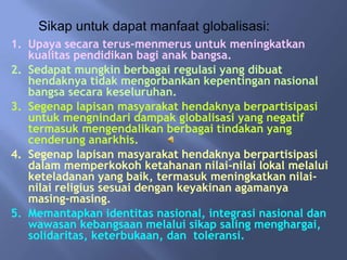 Sikap untuk dapat manfaat globalisasi:
1. Upaya secara terus-menmerus untuk meningkatkan
   kualitas pendidikan bagi anak bangsa.
2. Sedapat mungkin berbagai regulasi yang dibuat
   hendaknya tidak mengorbankan kepentingan nasional
   bangsa secara keseluruhan.
3. Segenap lapisan masyarakat hendaknya berpartisipasi
   untuk mengnindari dampak globalisasi yang negatif
   termasuk mengendalikan berbagai tindakan yang
   cenderung anarkhis.
4. Segenap lapisan masyarakat hendaknya berpartisipasi
   dalam memperkokoh ketahanan nilai-nilai lokal melalui
   keteladanan yang baik, termasuk meningkatkan nilai-
   nilai religius sesuai dengan keyakinan agamanya
   masing-masing.
5. Memantapkan identitas nasional, integrasi nasional dan
   wawasan kebangsaan melalui sikap saling menghargai,
   solidaritas, keterbukaan, dan toleransi.
 
