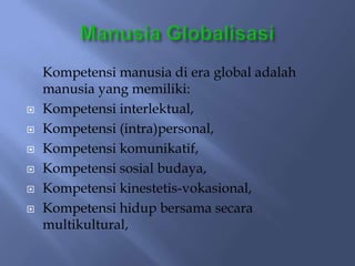 Kompetensi manusia di era global adalah
    manusia yang memiliki:
   Kompetensi interlektual,
   Kompetensi (intra)personal,
   Kompetensi komunikatif,
   Kompetensi sosial budaya,
   Kompetensi kinestetis-vokasional,
   Kompetensi hidup bersama secara
    multikultural,
 