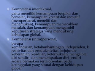    Kompetensi interlektual,
    yaitu memiliki kemampuan berpikir dan
    bernalar, kemampuan kreatif dan inovatif
    (memperbarui, meneliti dan
    menemukan), kemampuan memecahkan
    masalah, dan kemampuan mengambil
    keputusan strategis yang mendukung
    kehidupan global.
   Kompetensi (intra)personal,
    berupa
    kemandirian, ketahanbantingan, independen, k
    reativitas dan produkstivitas, kejujuran-
    keberanian, keadilan, keterbukaan, mengelola
    diri sendiri, dan menempatkan diri sendiri
    secara bermakna serta orientasi pada
    keunggulan yang sesuai dengan kehidupan
    global.
 