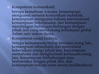    Kompetensi komunikatif,
    berupa kemahiran wacana, kemampuan
    menguasai sarnana komunikasi mutakhir,
    kemampuan menguasai bahasa internasional,
    kemampuan bekerjasama, dan kemampuan
    membangun hubungan-hubungan dengan
    pihak lain yang mendukung kehidupan global
    dalam satu sistem dunia.
   Kompetensi sosial budaya,
    berupa kemampuan hidup bersama orang lain,
    kemampuan memahami dan menyelami
    keberadaan orang/pihak lain, kemampuan
    memahami dan menghormati kebiasaan orang
    lain, kemampuan berhubungan atau
    berinteraksi dengan pihak lain, dan
    kemampuan bekerja sama secara multikultural.
 