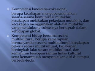    Kompetensi kinestetis-vokasional,
    berupa kecakapan mengoperasionalkan
    sarana-sarana komunikasi mutakhir,
    kecakapan melakukan pekerjaan mutakhir, dan
    kecakapan menggunakan alat-alat mutakhir
    yang mendukung suksesnya berkiprah dalam
    kehidupan global.
   Kompetensi hidup bersama secara
    multikultural, berupa kemampuan
    bermasyarakat secara multikultural, kecakapan
    bekerja secara multikultural, kecakapan
    bertingkah laku secara multikultural, dan
    kemahiran bersopan santun lintas kultural
    serta kemampuan menyesuaikan diri di tempat
    berbeda-beda.
 