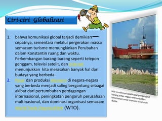 Ciri-ciri Globalisasi


1.   bahwa komunikasi global terjadi demikian
     cepatnya, sementara melalui pergerakan massa
     semacam turisme memungkinkan Perubahan
     dalam Konstantin ruang dan waktu.
     Perkembangan barang-barang seperti telepon
     genggam, televisi satelit, dan internet
     menunjukkan kita merasakan banyak hal dari
     budaya yang berbeda.
2.   Pasar dan produksi ekonomi di negara-negara
     yang berbeda menjadi saling bergantung sebagai
     akibat dari pertumbuhan perdagangan
     internasional, peningkatan pengaruh perusahaan
     multinasional, dan dominasi organisasi semacam
     World Trade Organization (WTO).
 