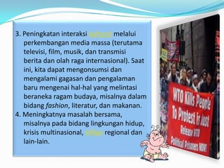 3. Peningkatan interaksi kultural melalui
   perkembangan media massa (terutama
   televisi, film, musik, dan transmisi
   berita dan olah raga internasional). Saat
   ini, kita dapat mengonsumsi dan
   mengalami gagasan dan pengalaman
   baru mengenai hal-hal yang melintasi
   beraneka ragam budaya, misalnya dalam
   bidang fashion, literatur, dan makanan.
4. Meningkatnya masalah bersama,
   misalnya pada bidang lingkungan hidup,
   krisis multinasional, inflasi regional dan
   lain-lain.
 