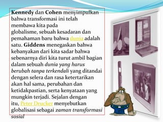 Kennedy dan Cohen menyimpulkan
bahwa transformasi ini telah
membawa kita pada
globalisme, sebuah kesadaran dan
pemahaman baru bahwa dunia adalah
satu. Giddens menegaskan bahwa
kebanyakan dari kita sadar bahwa
sebenarnya diri kita turut ambil bagian
dalam sebuah dunia yang harus
berubah tanpa terkendali yang ditandai
dengan selera dan rasa ketertarikan
akan hal sama, perubahan dan
ketidakpastian, serta kenyataan yang
mungkin terjadi. Sejalan dengan
itu, Peter Drucker menyebutkan
globalisasi sebagai zaman transformasi
sosial
 