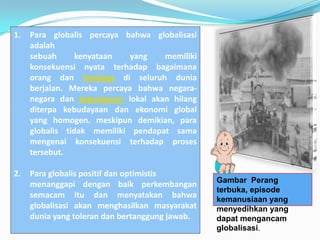 1.   Para globalis percaya bahwa globalisasi
     adalah
     sebuah      kenyataan   yang   memiliki
     konsekuensi nyata terhadap bagaimana
     orang dan lembaga di seluruh dunia
     berjalan. Mereka percaya bahwa negara-
     negara dan kebudayaan lokal akan hilang
     diterpa kebudayaan dan ekonomi global
     yang homogen. meskipun demikian, para
     globalis tidak memiliki pendapat sama
     mengenai konsekuensi terhadap proses
     tersebut.

2.   Para globalis positif dan optimistis
                                                 Gambar Perang
     menanggapi dengan baik perkembangan
                                                 terbuka, episode
     semacam itu dan menyatakan bahwa            kemanusiaan yang
     globalisasi akan menghasilkan masyarakat    menyedihkan yang
     dunia yang toleran dan bertanggung jawab.   dapat mengancam
                                                 globalisasi.
 