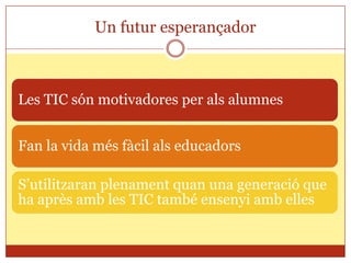 Un futur esperançador



Les TIC són motivadores per als alumnes


Fan la vida més fàcil als educadors

S’utilitzaran plenament quan una generació que
ha après amb les TIC també ensenyi amb elles
 