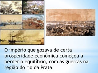 O império que gozava de certa 
prosperidade econômica começou a 
perder o equilíbrio, com as guerras na 
região do rio da Prata 
 