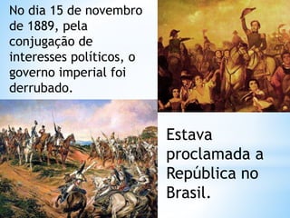No dia 15 de novembro 
de 1889, pela 
conjugação de 
interesses políticos, o 
governo imperial foi 
derrubado. 
Estava 
proclamada a 
República no 
Brasil. 
 