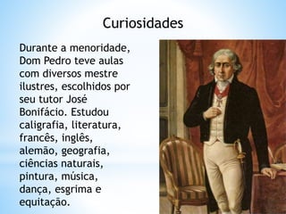 Curiosidades 
Durante a menoridade, 
Dom Pedro teve aulas 
com diversos mestre 
ilustres, escolhidos por 
seu tutor José 
Bonifácio. Estudou 
caligrafia, literatura, 
francês, inglês, 
alemão, geografia, 
ciências naturais, 
pintura, música, 
dança, esgrima e 
equitação. 
 