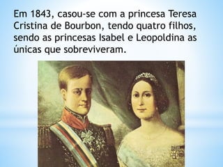 Em 1843, casou-se com a princesa Teresa 
Cristina de Bourbon, tendo quatro filhos, 
sendo as princesas Isabel e Leopoldina as 
únicas que sobreviveram. 
 