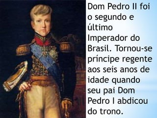 Dom Pedro II foi 
o segundo e 
último 
Imperador do 
Brasil. Tornou-se 
príncipe regente 
aos seis anos de 
idade quando 
seu pai Dom 
Pedro I abdicou 
do trono. 
 