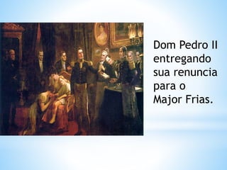 Dom Pedro II 
entregando 
sua renuncia 
para o 
Major Frias. 
 