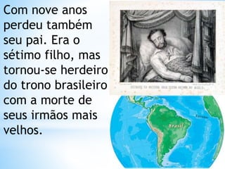 Com nove anos 
perdeu também 
seu pai. Era o 
sétimo filho, mas 
tornou-se herdeiro 
do trono brasileiro 
com a morte de 
seus irmãos mais 
velhos. 
 