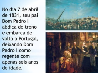 No dia 7 de abril 
de 1831, seu pai 
Dom Pedro I 
abdica do trono 
e embarca de 
volta a Portugal, 
deixando Dom 
Pedro I como 
regente com 
apenas seis anos 
de idade. 
 