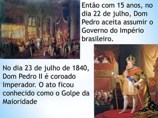 Então com 15 anos, no 
dia 22 de julho, Dom 
Pedro aceita assumir o 
Governo do Império 
brasileiro. 
No dia 23 de julho de 1840, 
Dom Pedro II é coroado 
Imperador. O ato ficou 
conhecido como o Golpe da 
Maioridade 
 