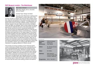 RAF Museum London - The Watchtower
                     Mark Owen -Director
                     RIBA Work Stages J/K to L (Current)
                     2010 to Present

                     Contract Type: Design and Build
                      The redundant Watchtower building at the
                      RAF Museum London was built in 1915
but has not been in regular use since the early nineteen seven-
ties. Once the centre piece of the aviation pioneer Claude Gra-
hame-White’s aircraft factory in Hendon, The Watchtower and
factory were home to the birth of British aviation. Flying from
Hendon ceased in the late 1960’s and since then the Watch-
tower had fallen into disrepair. When house builders St George
procured and reclaimed 25 acres of the historically important
RAF Hendon aerodrome site for residential development,
they took the brave and applaudable decision to relocate and
renovate the watchtower in favour of demolishing it. Acanthus
Architects were appointed for the design stage of this project,
and POW Architects have been appointed to oversee the sen-
sitive and challenging process of picking up an entire building
and reconstructing it brick by brick, truss by truss, and timber
panel by timber panel in an alternative location. When the re-
location and renovation works are completed the Watchtower         Project Particulars
                                                                                                             Display aircraft on the Claude Grahame White factory floor
                                                                                                                                  Claude Grahame White’s office in 1920
and factory buildings will once again be restored to active duty
as a renovation suite for use in looking after RAF Hendon’s         Architect:           POW Architects
impressive, but ageing collection of historic aircraft.             M&E:                 Whitecode
                                                                    Structures:          Alan Baxter
The process of moving a building of such historical signifi-
cance is extremely complex and involves a painstaking proc-         Client:              St. George Homes
ess of photographically documenting and redrawing every                                  Ardmore
single element of the building. Wherever possible materials
are being reused but where this is not possible exact replicas      Value:               £2 million
are designed, detailed and manufactured true to the original.
Many of the construction techniques which were common               Address:             RAF Museum
place when the Watchtower was originally built are no longer                             Grahame Park Way,
practiced on building sites today. POW Architects have there-                            London. NW9 5LL
fore worked hand in hand with master craftsmen and builders
to ensure that this brand new building contains the essence,        Programme:           2010 - Feb 2011
 