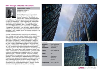 Mitre Passage - Office Fit-out Auditors
                      Gareth Pywell - Director
                      RIBA Work Stages F-L
                      2010 to Present

                      Contract Type: Bespoke Appointment
                      6 Mitre Passage is a 165,000 sqft com-
                      mercial office building situated adjacent
to the O2 arena. The building was delivered speculatively to
CAT A fit-out standard for a post-completion let. Setting new
standards in sustainable design, 6 Mitre Passage boasts a
BREEAM rating of “Excellent” and is currently being reas-
sessed by BREEAM to ascertain its suitability for a BREEAM
“Outstanding” certification. POW Architects director Gareth Py-
well was the Project Associate responsible for the base build
delivery of 6 Mitre Passage during his previous tenure with The
Farrell Partnership.

Since its completion in early 2010 the top two storeys of 6
Mitre Passage have been leased to public sector tenant Green-
wich Borough Council. They have commissioned interiors
specialists Sheppard Robson to design and deliver a CAT B
office space fit-out which is due for completion in late 2010.
                                                                                                              Looking to the sky in the “corridor” between 6 Mitre Passage, (right) and 14 Pier Walk, (left)
The building developers and owners/ landlords, Lend Lease             Project Particulars                           The three distinct “blades” of 6 Mitre Passage, (foreground) and 14 Pier Walk, (rear)
UK and Quintain Estates have appointed POW Architects to
undertake a full technical audit of the fit-out architect’s propos-    Architect:           POW Architects
als. Pow Architects commission involves a comprehensive                M&E:                 Hilson Moran
and ongoing review of all elements within the fit-out designer’s       Structures:          Rambold
proposals. Each review, which takes place when revised infor-
mation is released by the fit-out design team, culminates in the       Client:              Lend Lease UK
production of a detailed technical audit report. The purpose
of these reports is primarily to identify, (wherever possible),        Value:               NA
elements within the proposals which may adversely affect the
aesthetics and/or performance of the landlord’s base building.         Address:             Greenwich
These technical appraisal reports are an invaluable tool for our                            Peninsula
client in ascertaining where the fit-out design may affect the                              London
continuing validity of sub-contractor warranties and their own
insurances. POW Architects appointment is ongoing and our              Programme:           2010 - Jan 2011
services are being retained for future fit-out auditing.
 