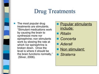 Drug Treatments The most popular drug treatments are stimulants.  “Stimulant medications work by causing the brain to synthesize more nor epinephrine; non stimulants work by slowing the rate at which nor epinephrine is broken down.  Once the level is where it should be the brain functions normally,”  (Silver, 2006). Popular stimulants include:   Ritalin Concerta Aderall Non stimulant: Straterra 