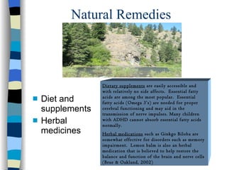 Natural Remedies Diet and supplements Herbal medicines Dietary supplements  are easily accessible and with relatively no side affects.  Essential fatty acids are among the most popular.  Essential fatty acids (Omega 3’s) are needed for proper cerebral functioning and may aid in the transmission of nerve impulses. Many children with ADHD cannot absorb essential fatty acids normally.  Herbal medications  such as Ginkgo Biloba are somewhat effective for disorders such as memory impairment.  Lemon balm is also an herbal medication that is believed to help restore the balance and function of the brain and nerve cells (Brue & Oakland, 2002) 