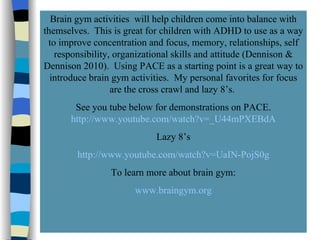 Brain Gym! Brain gym activities  will help children come into balance with themselves.  This is great for children with ADHD to use as a way to improve concentration and focus, memory, relationships, self responsibility, organizational skills and attitude (Dennison & Dennison 2010).  Using PACE as a starting point is a great way to introduce brain gym activities.  My personal favorites for focus are the cross crawl and lazy 8’s.  See you tube below for demonstrations on PACE.  http://www.youtube.com/watch?v=_U44mPXEBdA Lazy 8’s http://www.youtube.com/watch?v=UaIN-PojS0g To learn more about brain gym: www.braingym.org 