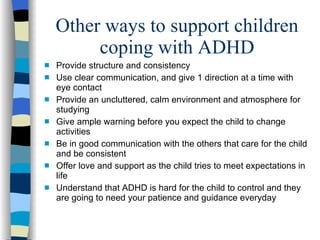 Other ways to support children coping with ADHD Provide structure and consistency Use clear communication, and give 1 direction at a time with eye contact Provide an uncluttered, calm environment and atmosphere for studying Give ample warning before you expect the child to change activities  Be in good communication with the others that care for the child and be consistent  Offer love and support as the child tries to meet expectations in life Understand that ADHD is hard for the child to control and they are going to need your patience and guidance everyday  