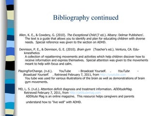 Bibliography continued Allen, K. E., & Cowdery, G. (2010).  The Exceptional Child  (7 ed.). Albany: Delmar Publishers'. The text is a guide that allows you to identify and plan for educating children with diverse  needs.  Special reference was given to the section on ADHD.  Dennison, P. E., & Dennison, G. E. (2010).  Brain gym  (Teacher's ed.). Ventura, CA: Edu-  kinesthetics A collection of repatterning movements and activities which help children discover how to  receive information and express themselves.  Special attention was given to the movements meant to help with focus and calm. PlayingForChange. (n.d.).  YouTube  - Broadcast Yourself.  .  YouTube  -  Broadcast Yourself.  . Retrieved February 7, 2011, from  http:// youtube.com You tube was used for various illustrations of the brain as well as demonstrations of brain  gym movements. MD, L. S. (n.d.). Attention deficit diagnosis and treatment information.  ADDitudeMag .  Retrieved February 7, 2011, from  http:// attitudemag.com ADDitute Mag is an online magazine.  This resource helps caregivers and parents understand how to "live well" with ADHD.   