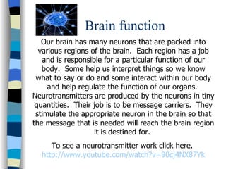 Brain function Our brain has many neurons that are packed into various regions of the brain.  Each region has a job and is responsible for a particular function of our body.  Some help us interpret things so we know what to say or do and some interact within our body and help regulate the function of our organs.  Neurotransmitters are produced by the neurons in tiny quantities.  Their job is to be message carriers.  They stimulate the appropriate neuron in the brain so that the message that is needed will reach the brain region it is destined for.  To see a neurotransmitter work click here.  http://www.youtube.com/watch?v=90cj4NX87Yk 