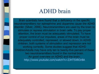 ADHD brain Brain scientists have found that a deficiency in the specific neurotransmitters nor epinephrine and dopamine cause the ADHD disorder (Silver, 2006).  Neurotransmitters are used by the brain to stimulate or repress stimulation in brain cells. To pay proper attention, the brain must be adequately stimulated. To have proper control of our impulses, areas of the brain must be adequately controlled, repressed, or slowed down. In ADHD children, both systems of stimulation and repression are not working correctly. Some studies suggest that ADHD Children/Adults may have only ten to twenty-five percent of these two neurotransmitters found in the normal brain. An good overview on ADHD and the brain: http://www.youtube.com/watch?v=ZJHT5XROrBA 