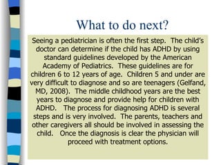 What to do next? Seeing a pediatrician is often the first step.  The child’s doctor can determine if the child has ADHD by using standard guidelines developed by the American Academy of Pediatrics.  These guidelines are for children 6 to 12 years of age.  Children 5 and under are very difficult to diagnose and so are teenagers (Gelfand, MD, 2008).  The middle childhood years are the best years to diagnose and provide help for children with ADHD.  The process for diagnosing ADHD is several steps and is very involved.  The parents, teachers and other caregivers all should be involved in assessing the child.  Once the diagnosis is clear the physician will proceed with treatment options. 