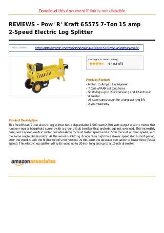 Download this document if link is not clickable
REVIEWS - Pow' R' Kraft 65575 7-Ton 15 amp
2-Speed Electric Log Splitter
Product Details :
http://www.amazon.com/exec/obidos/ASIN/B002UD5H5I?tag=hijabfashions-20
Average Customer Rating
4.4 out of 5
Product Feature
Motor: 15 Amps 3 Horsepowerq
7 tons of RAM splitting forceq
Splits logs up to 20-inches long and 12-inches inq
diameter
All steel construction for a long working lifeq
2-year warrantyq
Product Description
This Pow'R'kraft 7-ton electric log splitter has a dependable 1,500 watt/2,300 watt output electric motor that
runs on regular household current with a ground fault breaker that protects against overload. This incredibly
designed 2-speed electric motor provides 4-ton force at faster speed and a 7-ton force at a lower speed, with
the same single phase motor. As the wood is splitting it requires a high force (lower speed) for a short period,
after the wood is split the higher force is not needed. At this point the operator can switch to lower force (faster
speed). This electric log splitter will splits wood up to 20-inch long and up to a 12-inch diameter.
 