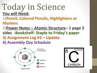 Today in Science

You will Need:
1)Pencil, Colored Pencils, Highlighters or
Markers
2)Power Notes – Atomic Structure– 1 page 2
sides -Bookshelf- Staple to Friday’s paper
3) Assignment Log #3 – Update
4) Assembly Day Schedule

 