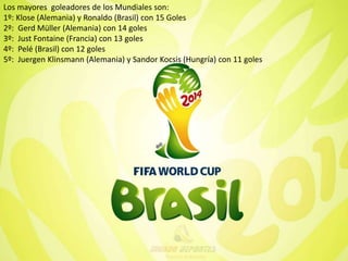 Los mayores goleadores de los Mundiales son: 
1º: Klose (Alemania) y Ronaldo (Brasil) con 15 Goles 
2º: Gerd Müller (Alemania) con 14 goles 
3º: Just Fontaine (Francia) con 13 goles 
4º: Pelé (Brasil) con 12 goles 
5º: Juergen Klinsmann (Alemania) y Sandor Kocsis (Hungría) con 11 goles 
 