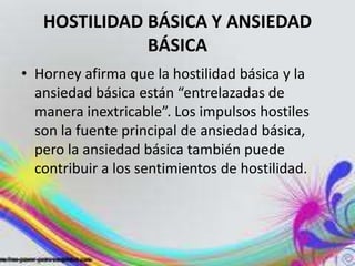 HOSTILIDAD BÁSICA Y ANSIEDAD
              BÁSICA
• Horney afirma que la hostilidad básica y la
  ansiedad básica están “entrelazadas de
  manera inextricable”. Los impulsos hostiles
  son la fuente principal de ansiedad básica,
  pero la ansiedad básica también puede
  contribuir a los sentimientos de hostilidad.
 