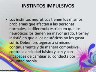 INSTINTOS IMPULSIVOS

• Los instintos neuróticos tienen los mismos
  problemas que afectan a las personas
  normales, la diferencia estriba en que los
  neuróticos los tienen en mayor grado. Horney
  insistió en que a los neuróticos no les gusta
  sufrir. Deben protegerse a si mismo
  continuamente y de manera compulsiva
  contra la ansiedad básica y son y son
  incapaces de cambiar su conducta por
  voluntad propia.
 