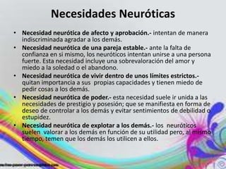 Necesidades Neuróticas
• Necesidad neurótica de afecto y aprobación.- intentan de manera
  indiscriminada agradar a los demás.
• Necesidad neurótica de una pareja estable.- ante la falta de
  confianza en si mismo, los neuróticos intentan unirse a una persona
  fuerte. Esta necesidad incluye una sobrevaloración del amor y
  miedo a la soledad o el abandono.
• Necesidad neurótica de vivir dentro de unos límites estrictos.-
  quitan importancia a sus propias capacidades y tienen miedo de
  pedir cosas a los demás.
• Necesidad neurótica de poder.- esta necesidad suele ir unida a las
  necesidades de prestigio y posesión; que se manifiesta en forma de
  deseo de controlar a los demás y evitar sentimientos de debilidad o
  estupidez.
• Necesidad neurótica de explotar a los demás.- los neuróticos
  suelen valorar a los demás en función de su utilidad pero, al mismo
  tiempo, temen que los demás los utilicen a ellos.
 