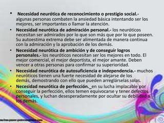 •    Necesidad neurótica de reconocimiento o prestigio social.-
    algunas personas combaten la ansiedad básica intentando ser los
    mejores, ser importantes o llamar la atención.
•   Necesidad neurótica de admiración personal.- los neuróticos
    necesitan ser admirados por lo que son más que por lo que poseen.
    Su autoestima extrema debe ser alimentada de manera continua
    con la admiración y la aprobación de los demás.
•   Necesidad neurótica de ambición y de conseguir logros
    personales.- los neuróticos necesitan ser los mejores en todo. El
    mejor comercial, el mejor deportista, el mejor amante. Deben
    vencer a otras personas para confirmar su superioridad.
•   Necesidad neurótica de autosuficiencia e independencia.- muchos
    neuróticos tienen una fuerte necesidad de alejarse de los
    demás, demostrando con ello que pueden arreglárselas solas.
•   Necesidad neurótica de perfección._en su lucha implacable por
    conseguir la perfección, ellos temen equivocarse y tener defectos
    personales, y luchan desesperadamente por ocultar su debilidad a
    los demás.
 