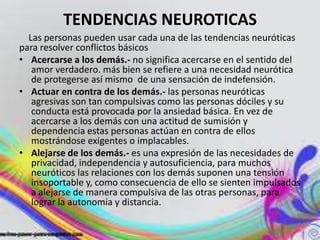 TENDENCIAS NEUROTICAS
  Las personas pueden usar cada una de las tendencias neuróticas
para resolver conflictos básicos
• Acercarse a los demás.- no significa acercarse en el sentido del
   amor verdadero. más bien se refiere a una necesidad neurótica
   de protegerse así mismo de una sensación de indefensión.
• Actuar en contra de los demás.- las personas neuróticas
   agresivas son tan compulsivas como las personas dóciles y su
   conducta está provocada por la ansiedad básica. En vez de
   acercarse a los demás con una actitud de sumisión y
   dependencia estas personas actúan en contra de ellos
   mostrándose exigentes o implacables.
• Alejarse de los demás.- es una expresión de las necesidades de
   privacidad, independencia y autosuficiencia, para muchos
   neuróticos las relaciones con los demás suponen una tensión
   insoportable y, como consecuencia de ello se sienten impulsados
   a alejarse de manera compulsiva de las otras personas, para
   lograr la autonomía y distancia.
 