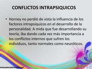CONFLICTOS INTRAPSIQUICOS

• Horney no perdió de vista la influencia de los
  factores intrapsiquicos en el desarrollo de la
  personalidad. A mida que fue desarrollando su
  teoría, iba dando cada vez más importancia a
  los conflictos internos que sufren los
  individuos, tanto normales como neuróticos.
 